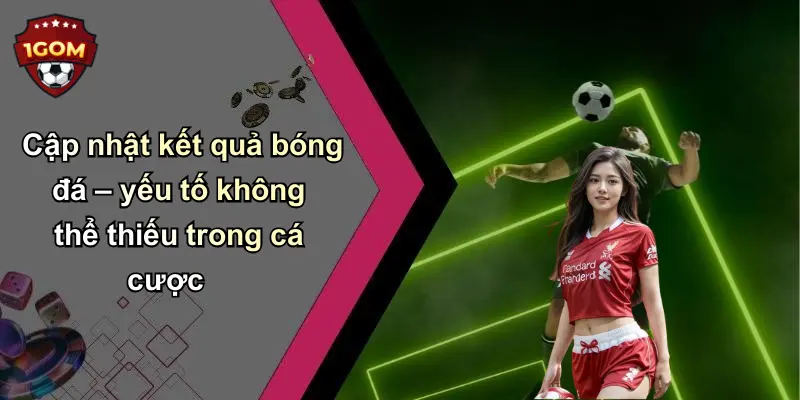 Cập nhật kết quả bóng đá – yếu tố không thể thiếu trong cá cược
