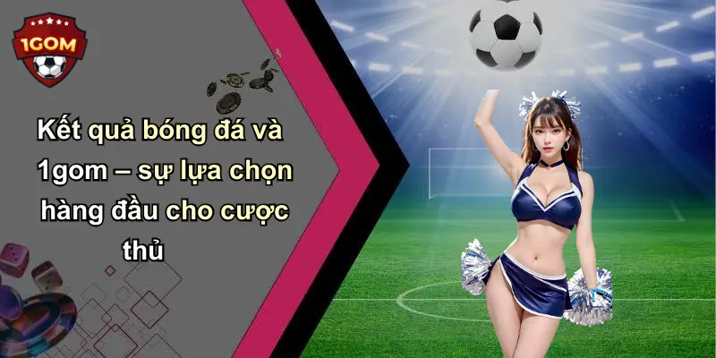 Kết quả bóng đá và 1gom – sự lựa chọn hàng đầu cho cược thủ