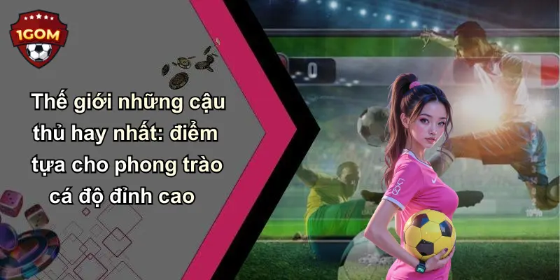 Thế giới những cậu thủ hay nhất: điểm tựa cho phong trào cá độ đỉnh cao